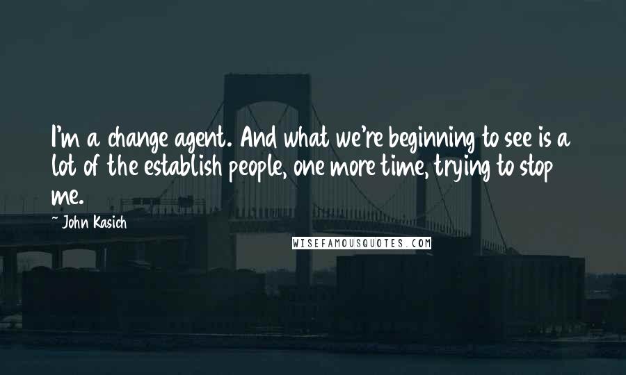 John Kasich Quotes: I'm a change agent. And what we're beginning to see is a lot of the establish people, one more time, trying to stop me.