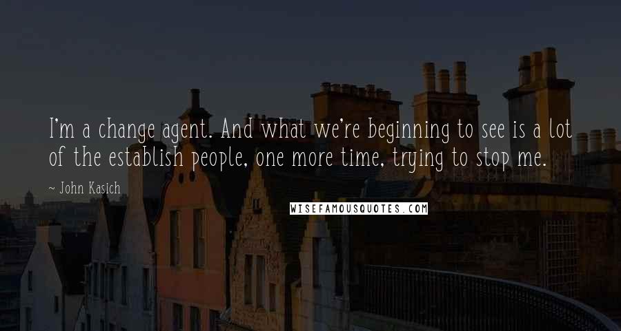 John Kasich Quotes: I'm a change agent. And what we're beginning to see is a lot of the establish people, one more time, trying to stop me.