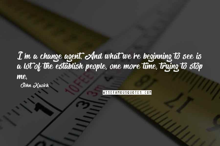 John Kasich Quotes: I'm a change agent. And what we're beginning to see is a lot of the establish people, one more time, trying to stop me.