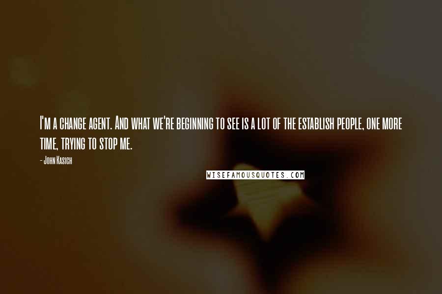 John Kasich Quotes: I'm a change agent. And what we're beginning to see is a lot of the establish people, one more time, trying to stop me.