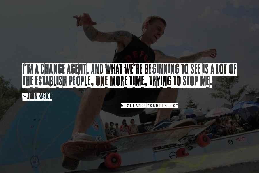 John Kasich Quotes: I'm a change agent. And what we're beginning to see is a lot of the establish people, one more time, trying to stop me.