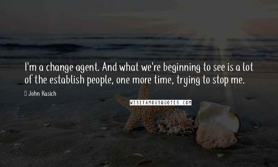 John Kasich Quotes: I'm a change agent. And what we're beginning to see is a lot of the establish people, one more time, trying to stop me.