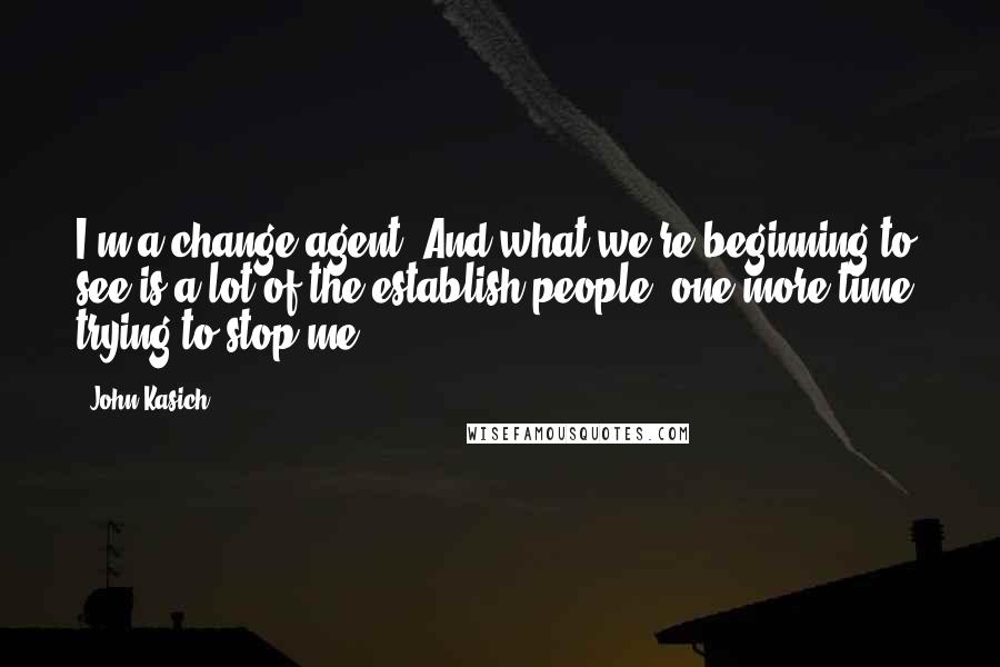 John Kasich Quotes: I'm a change agent. And what we're beginning to see is a lot of the establish people, one more time, trying to stop me.