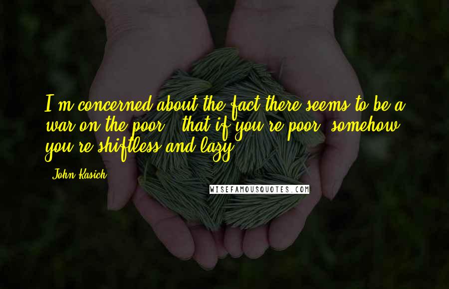 John Kasich Quotes: I'm concerned about the fact there seems to be a war on the poor - that if you're poor, somehow you're shiftless and lazy.