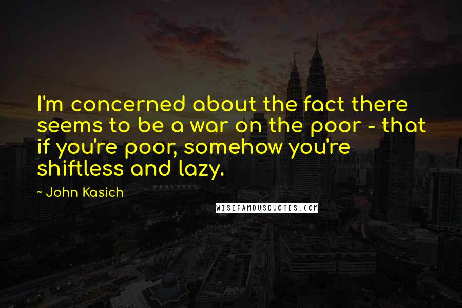 John Kasich Quotes: I'm concerned about the fact there seems to be a war on the poor - that if you're poor, somehow you're shiftless and lazy.