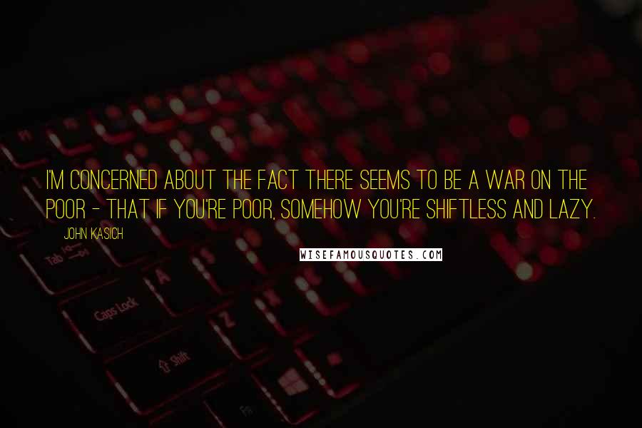 John Kasich Quotes: I'm concerned about the fact there seems to be a war on the poor - that if you're poor, somehow you're shiftless and lazy.