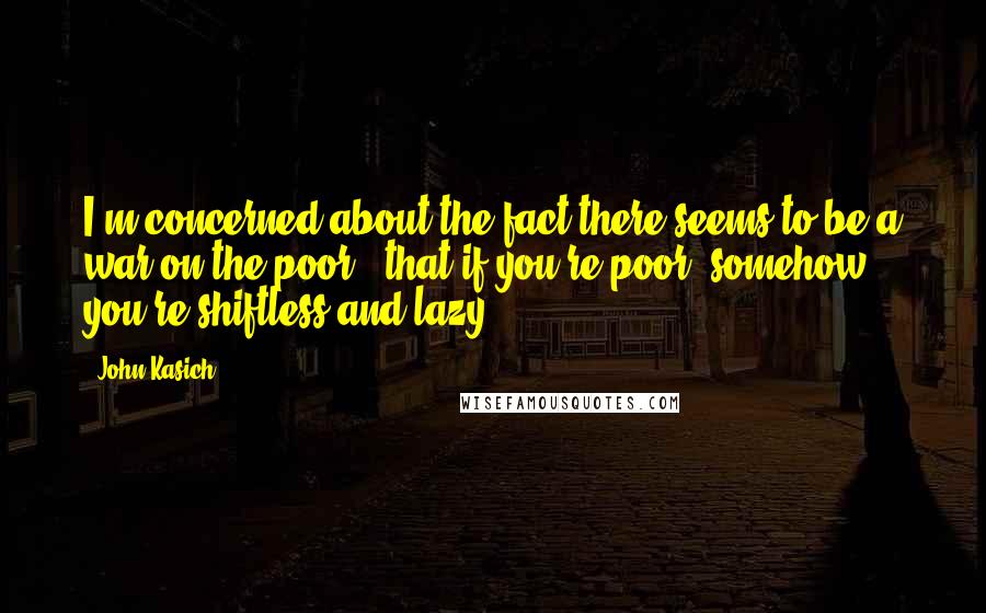 John Kasich Quotes: I'm concerned about the fact there seems to be a war on the poor - that if you're poor, somehow you're shiftless and lazy.