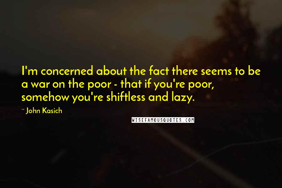 John Kasich Quotes: I'm concerned about the fact there seems to be a war on the poor - that if you're poor, somehow you're shiftless and lazy.