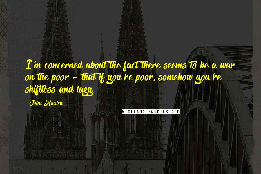 John Kasich Quotes: I'm concerned about the fact there seems to be a war on the poor - that if you're poor, somehow you're shiftless and lazy.