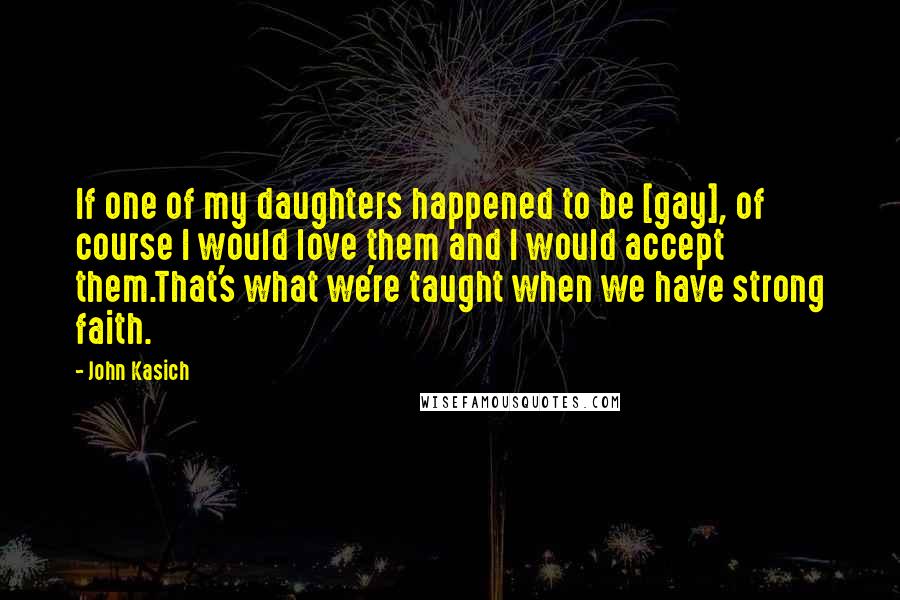 John Kasich Quotes: If one of my daughters happened to be [gay], of course I would love them and I would accept them.That's what we're taught when we have strong faith.