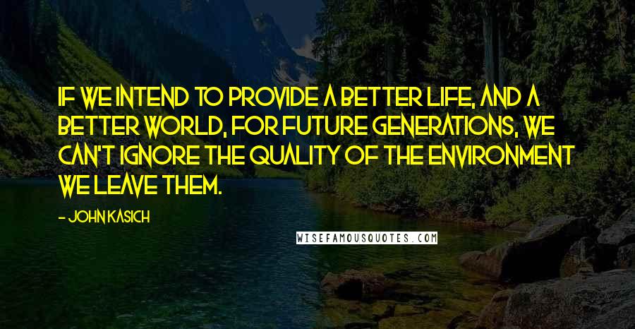 John Kasich Quotes: If we intend to provide a better life, and a better world, for future generations, we can't ignore the quality of the environment we leave them.