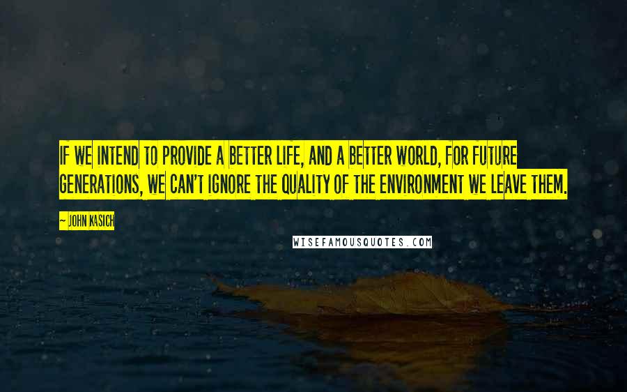 John Kasich Quotes: If we intend to provide a better life, and a better world, for future generations, we can't ignore the quality of the environment we leave them.