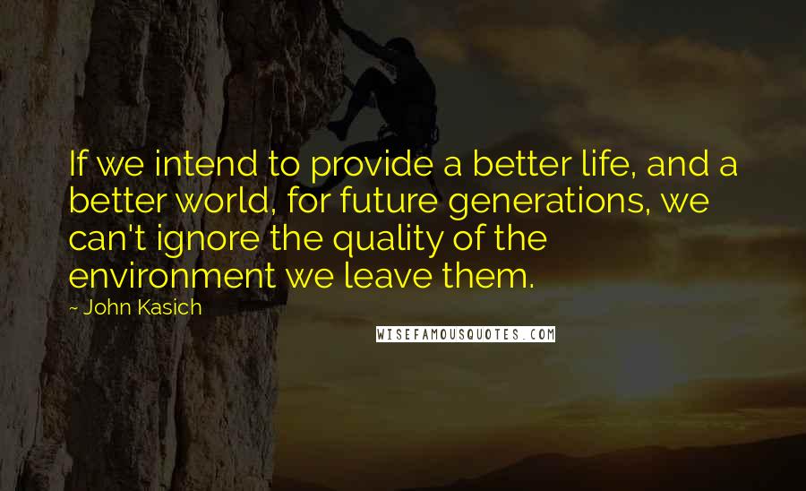 John Kasich Quotes: If we intend to provide a better life, and a better world, for future generations, we can't ignore the quality of the environment we leave them.