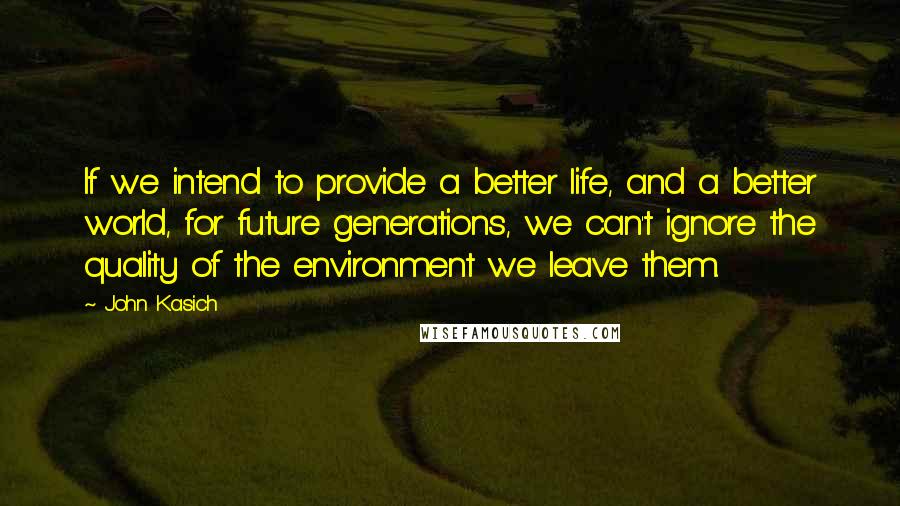 John Kasich Quotes: If we intend to provide a better life, and a better world, for future generations, we can't ignore the quality of the environment we leave them.