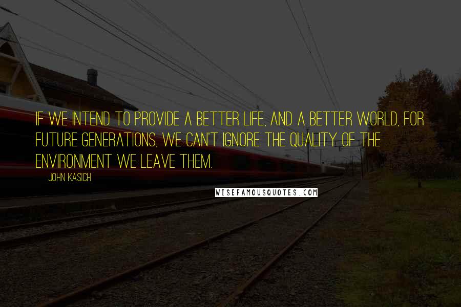 John Kasich Quotes: If we intend to provide a better life, and a better world, for future generations, we can't ignore the quality of the environment we leave them.