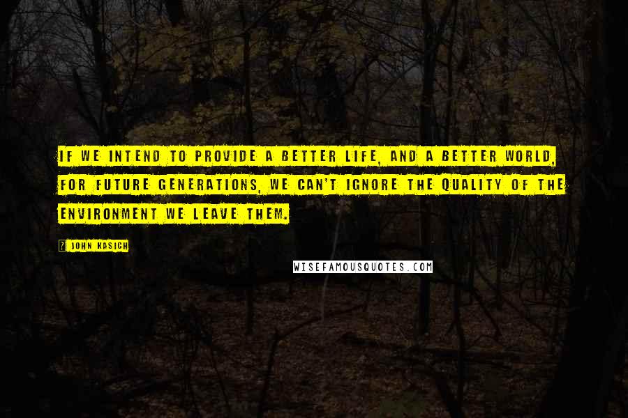 John Kasich Quotes: If we intend to provide a better life, and a better world, for future generations, we can't ignore the quality of the environment we leave them.