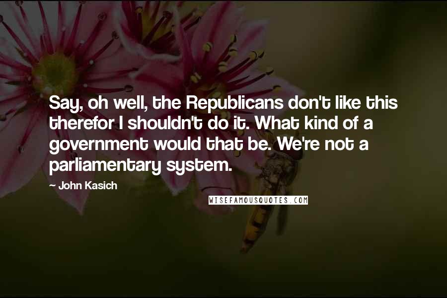 John Kasich Quotes: Say, oh well, the Republicans don't like this therefor I shouldn't do it. What kind of a government would that be. We're not a parliamentary system.