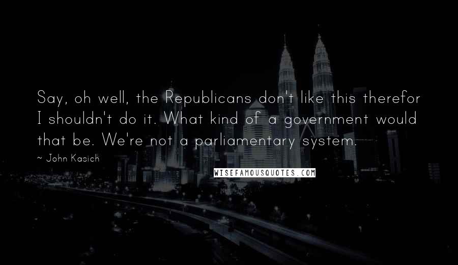 John Kasich Quotes: Say, oh well, the Republicans don't like this therefor I shouldn't do it. What kind of a government would that be. We're not a parliamentary system.