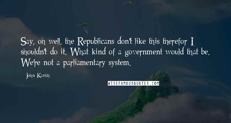 John Kasich Quotes: Say, oh well, the Republicans don't like this therefor I shouldn't do it. What kind of a government would that be. We're not a parliamentary system.