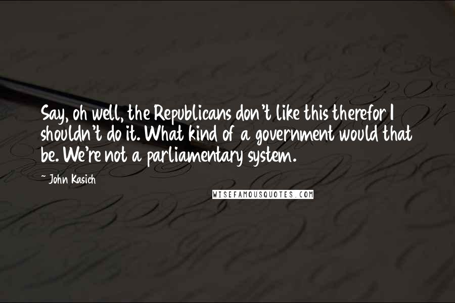 John Kasich Quotes: Say, oh well, the Republicans don't like this therefor I shouldn't do it. What kind of a government would that be. We're not a parliamentary system.