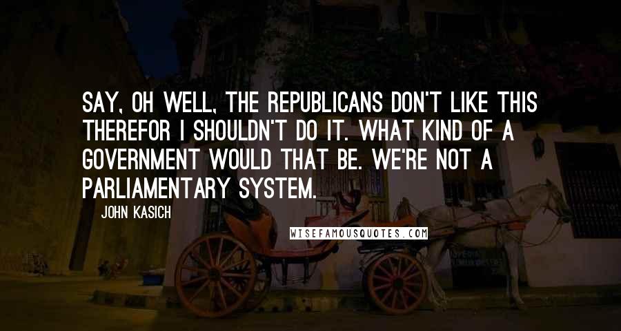 John Kasich Quotes: Say, oh well, the Republicans don't like this therefor I shouldn't do it. What kind of a government would that be. We're not a parliamentary system.