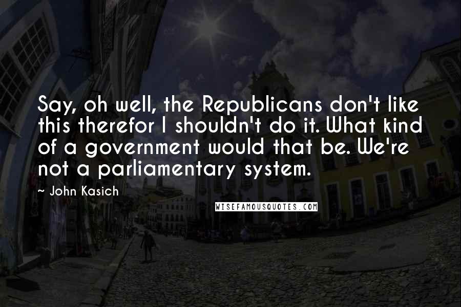 John Kasich Quotes: Say, oh well, the Republicans don't like this therefor I shouldn't do it. What kind of a government would that be. We're not a parliamentary system.