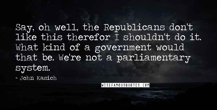 John Kasich Quotes: Say, oh well, the Republicans don't like this therefor I shouldn't do it. What kind of a government would that be. We're not a parliamentary system.