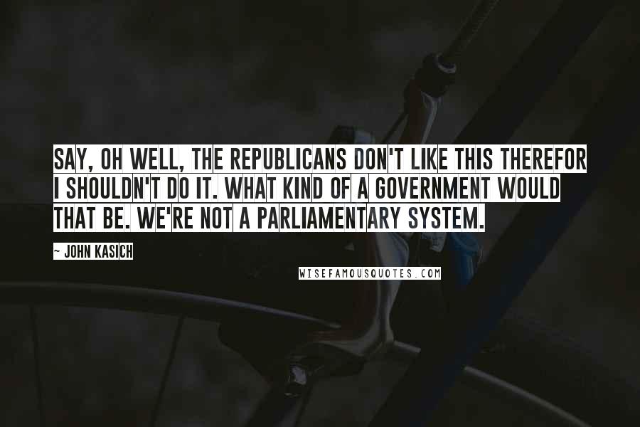 John Kasich Quotes: Say, oh well, the Republicans don't like this therefor I shouldn't do it. What kind of a government would that be. We're not a parliamentary system.