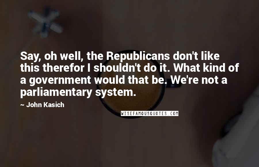 John Kasich Quotes: Say, oh well, the Republicans don't like this therefor I shouldn't do it. What kind of a government would that be. We're not a parliamentary system.