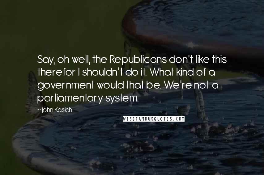 John Kasich Quotes: Say, oh well, the Republicans don't like this therefor I shouldn't do it. What kind of a government would that be. We're not a parliamentary system.