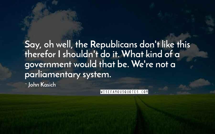 John Kasich Quotes: Say, oh well, the Republicans don't like this therefor I shouldn't do it. What kind of a government would that be. We're not a parliamentary system.