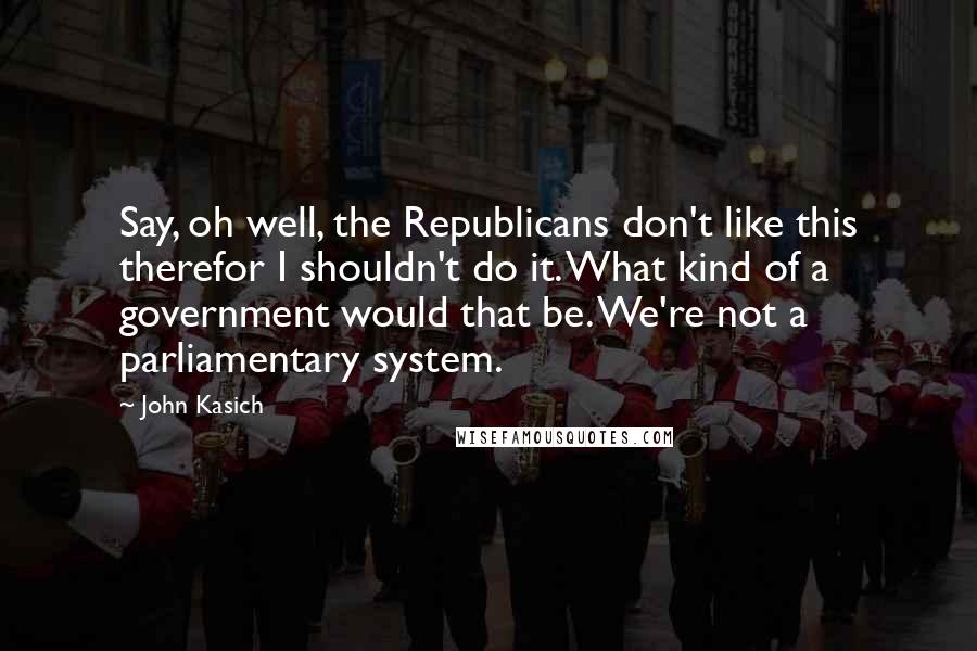 John Kasich Quotes: Say, oh well, the Republicans don't like this therefor I shouldn't do it. What kind of a government would that be. We're not a parliamentary system.