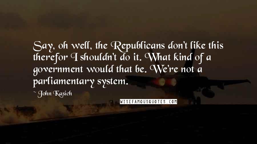 John Kasich Quotes: Say, oh well, the Republicans don't like this therefor I shouldn't do it. What kind of a government would that be. We're not a parliamentary system.