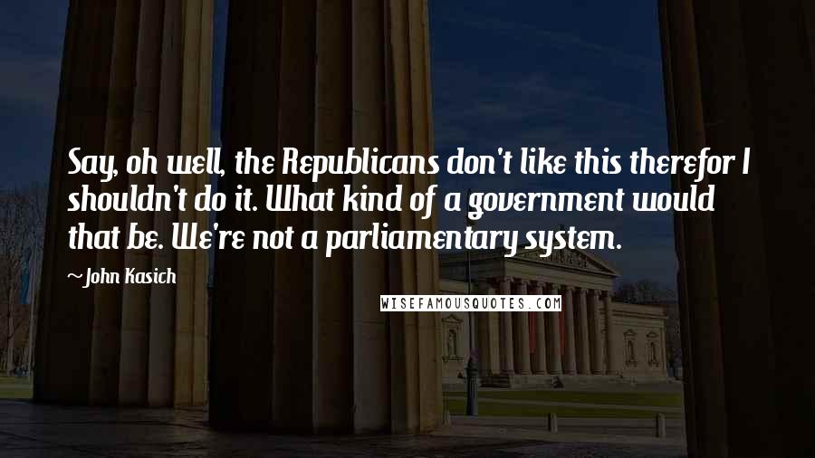 John Kasich Quotes: Say, oh well, the Republicans don't like this therefor I shouldn't do it. What kind of a government would that be. We're not a parliamentary system.