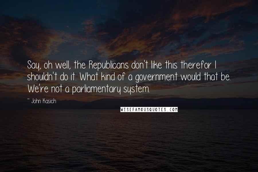 John Kasich Quotes: Say, oh well, the Republicans don't like this therefor I shouldn't do it. What kind of a government would that be. We're not a parliamentary system.