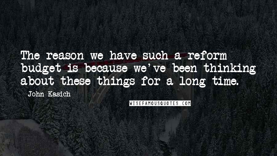 John Kasich Quotes: The reason we have such a reform budget is because we've been thinking about these things for a long time.