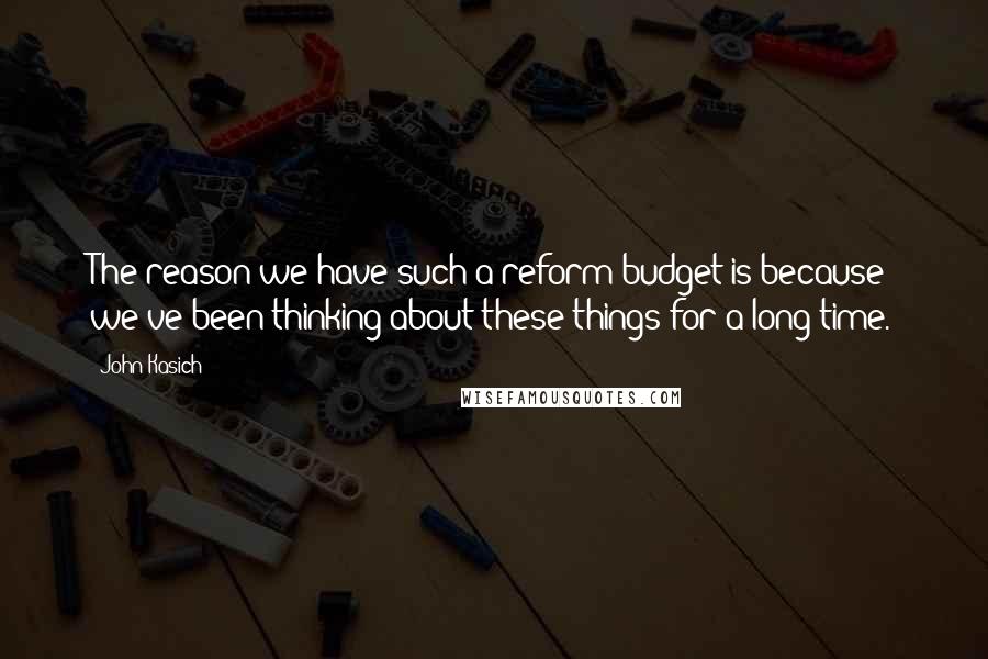 John Kasich Quotes: The reason we have such a reform budget is because we've been thinking about these things for a long time.