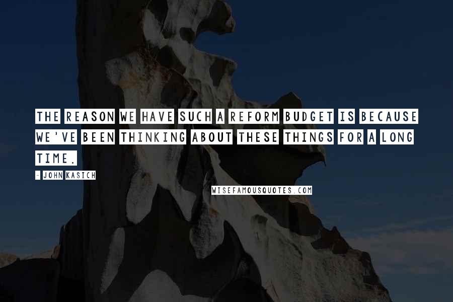 John Kasich Quotes: The reason we have such a reform budget is because we've been thinking about these things for a long time.