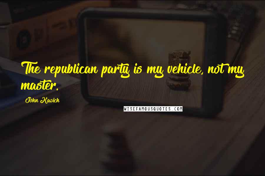 John Kasich Quotes: The republican party is my vehicle, not my master.