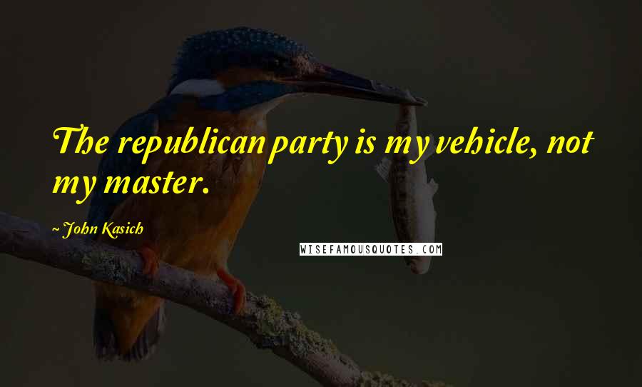 John Kasich Quotes: The republican party is my vehicle, not my master.