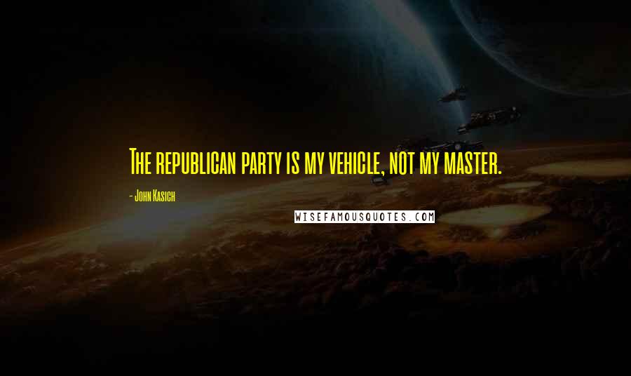 John Kasich Quotes: The republican party is my vehicle, not my master.
