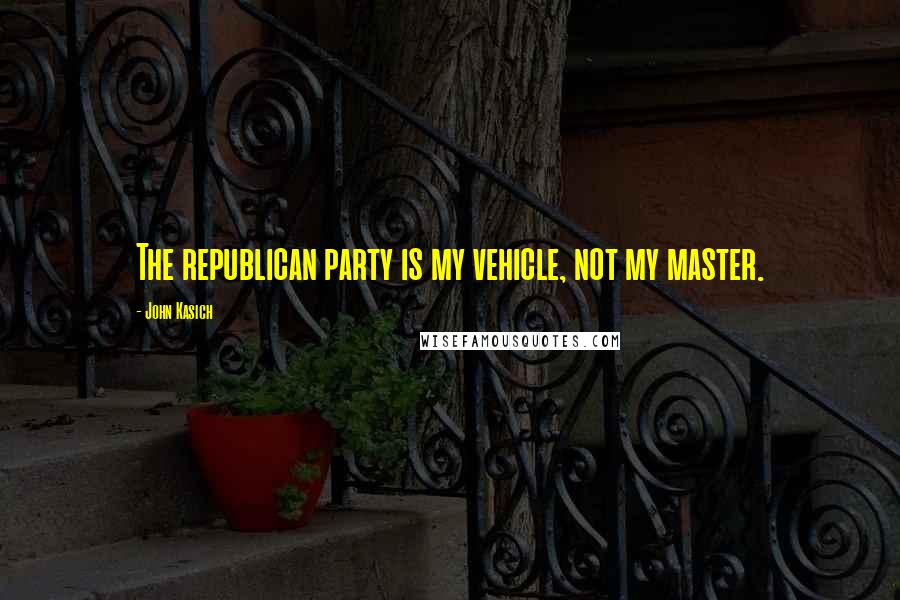 John Kasich Quotes: The republican party is my vehicle, not my master.