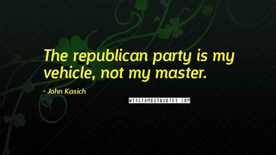 John Kasich Quotes: The republican party is my vehicle, not my master.