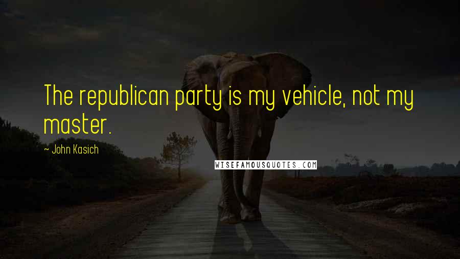 John Kasich Quotes: The republican party is my vehicle, not my master.
