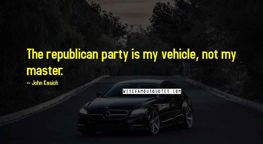 John Kasich Quotes: The republican party is my vehicle, not my master.