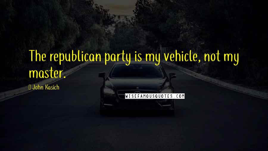 John Kasich Quotes: The republican party is my vehicle, not my master.
