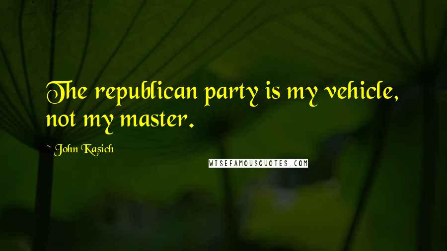 John Kasich Quotes: The republican party is my vehicle, not my master.