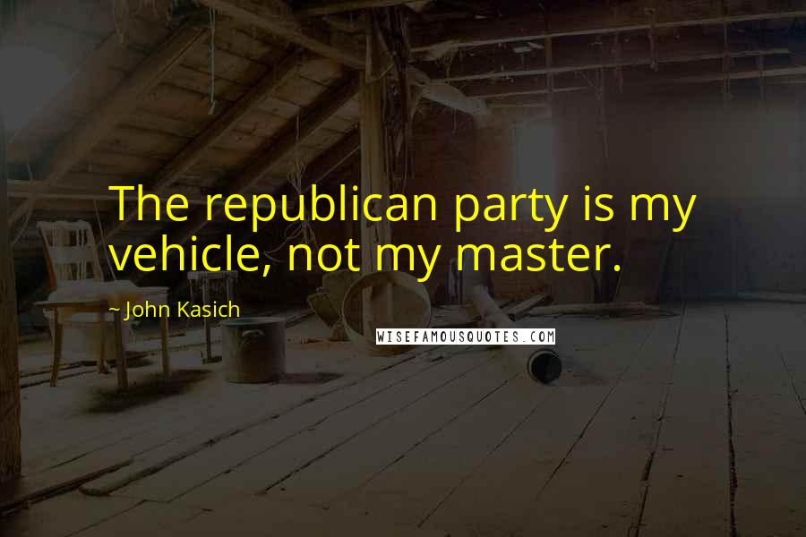 John Kasich Quotes: The republican party is my vehicle, not my master.