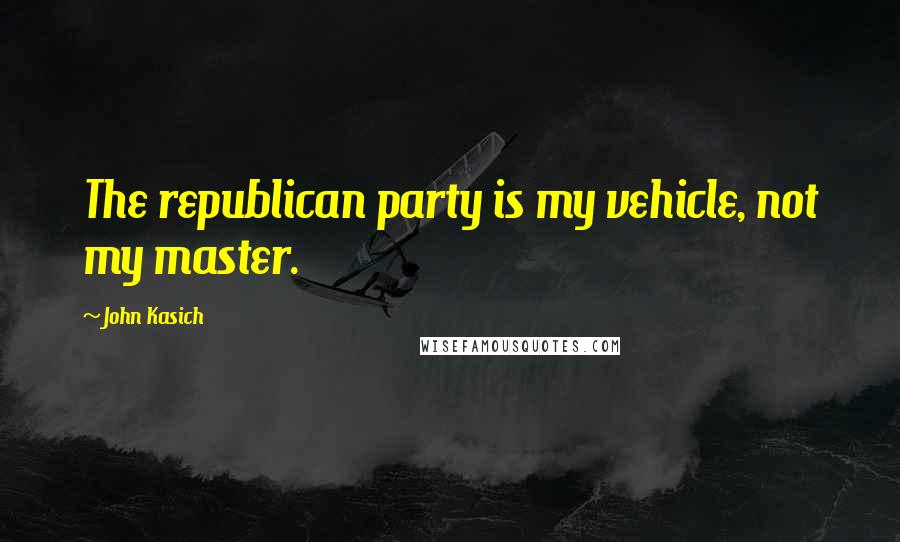 John Kasich Quotes: The republican party is my vehicle, not my master.