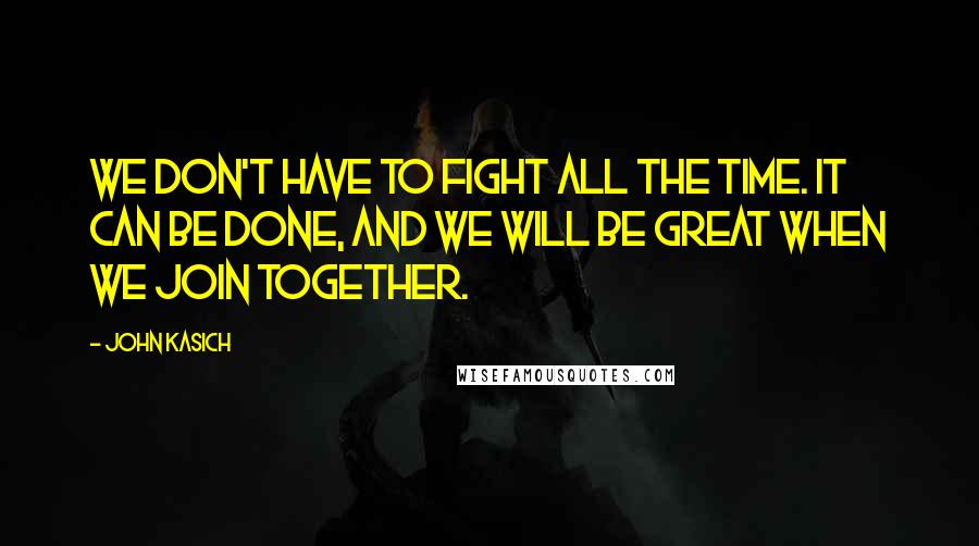 John Kasich Quotes: We don't have to fight all the time. It can be done, and we will be great when we join together.